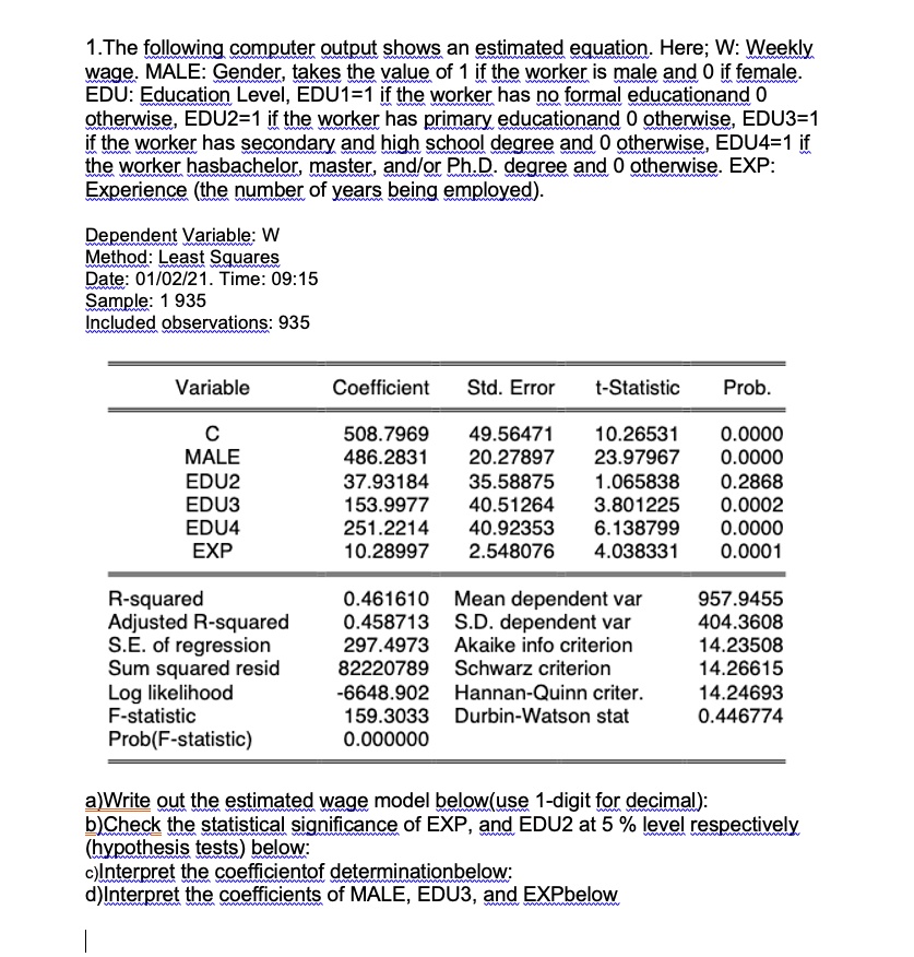 1.The following computer output shows an estimated equation. Here; W: Weekly
wage. MALE: Gender, takes the value of 1 if the worker is male and 0 if female.
EDU: Education Level, EDU1=1 if the worker has no formal educationand 0
otherwise, EDU2=1 if the worker has primary educationand 0 otherwise, EDU3=1
if the worker has secondary and high school degree and 0 otherwise, EDU4=1 if
the worker hasbachelor, master, and/or Ph.D. degree and 0 otherwise. EXP:
Experience (the number of years being employed).

Dependent Variable: W
Method: Least Squares
Date: 01/02/21. Time: 09:15
Sample: 1 935
Included observations: 935

Variable Coefficient Std. Error t-Statistic Prob.
C 508.7969 49.56471 10.26531 0.0000
MALE 486.2831 20.27897 23.97967 0.0000
EDU2 37.93184 35.58875 1.065838 0.2868
EDU3 153.9977 40.51264 3.801225 0.0002
EDU4 251.2214 40.92353 6.138799 0.0000
EXP 10.28997 2.548076 4.038331 0.0001

R-squared 0.461610 Mean dependent var 957.9455
Adjusted R-squared 0.458713 S.D. dependent var 404.3608
S.E. of regression 297.4973 Akaike info criterion 14.23508
Sum squared resid 82220789 Schwarz criterion 14.26615
Log likelihood -6648.902 Hannan-Quinn criter. 14.24693
F-statistic 159.3033 Durbin-Watson stat 0.446774
Prob(F-statistic) 0.000000

a)Write out the estimated wage model below(use 1-digit for decimal):
b)Check the statistical significance of EXP, and EDU2 at 5 % level respectively
(hypothesis tests) below:
c)Interpret the coefficientof determinationbelow:
d)Interpret the coefficients of MALE, EDU3, and EXPbelow