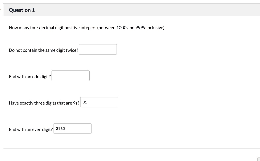 How many four decimal digit positive integers (between 1000 and 9999 inclusive):
Do not contain the same digit twice?
End with an odd digit?
Have exactly three digits that are 9s?
End with an even digit?