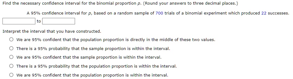 Find the necessary confidence interval for the binomial proportion p. (Round your answers to three decimal places.)
A 95% confidence interval for p, based on a random sample of 700 trials of a binomial experiment which produced 22 successes.
to
Interpret the interval that you have constructed.
We are 95% confident that the population proportion is directly in the middle of these two values.
There is a 95% probability that the sample proportion is within the interval.
We are 95% confident that the sample proportion is within the interval.
There is a 95% probability that the population proportion is within the interval.
We are 95% confident that the population proportion is within the interval.