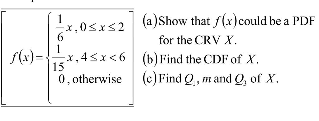 
    f(x) = (1)/(6)x,     0 ≤ x ≤ 2
    (1)/(15)x,     4 ≤ x < 6
     0,    otherwise
 (a) Show that f(x) could be a PDF for the CRV X.
(b) Find the CDF of X.
(c) Find Q1, m and Q3 of X.