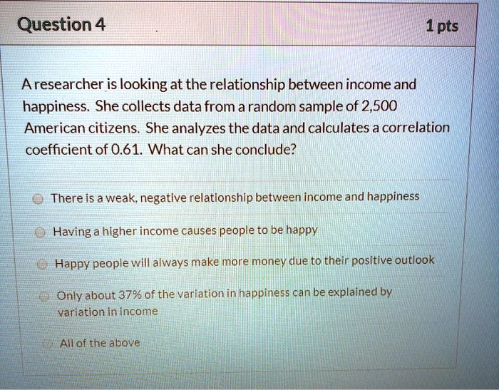 A researcher is looking at the relationship between income and happiness. She collects data from a random sample of 2,500 American citizens. She analyzes the data and calculates a correlation coefficient of 0.61. What can she conclude?
There is a weak, negative relationship between income and happiness
Having a higher income causes people to be happy
Happy people will always make more money due to their positive outlook
Only about 37% of the variation in happiness can be explained by variation in income
All of the above