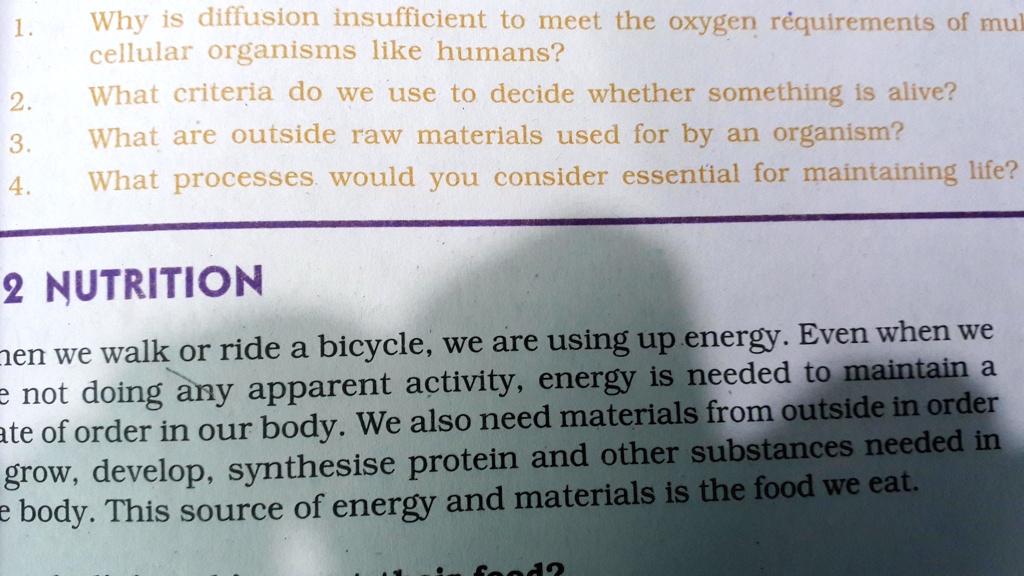 1.
Why is diffusion insufficient to meet the oxygen requirements of multicellular organisms like humans?
2.
What criteria do we use to decide whether something is alive?
3.
What are outside raw materials used for by an organism?
4.
What processes would you consider essential for maintaining life?
2 NUTRITION
When we walk or ride a bicycle, we are using up energy. Even when we are not doing any apparent activity, energy is needed to maintain a state of order in our body. We also need materials from outside in order to grow, develop, synthesise protein and other substances needed in the body. This source of energy and materials is the food we eat.