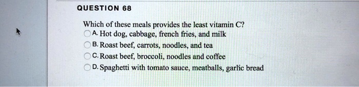 Which of these meals provides the least vitamin C?
A. Hot dog, cabbage, french fries, and milk
B. Roast beef, carrots, noodles, and tea
C. Roast beef, broccoli, noodles and coffee
D. Spaghetti with tomato sauce, meatballs, garlic bread