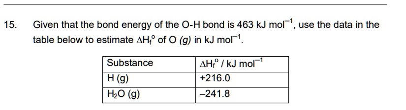 15. Given that the bond energy of the O-H bond is 463 kJ mol?1, use the data in the table below to estimate ?Hfº of O (g) in kJ mol?1.

Substance | ?Hfº / kJ mol?1
H (g) | +216.0
H2O (g) | ?241.8