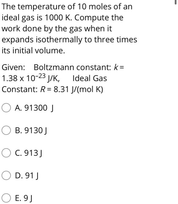 The temperature of 10 moles of an ideal gas is 1000 K. Compute the work done by the gas when it expands isothermally to three times its initial volume.

Given: Boltzmann constant: k =
1.38 x 10?²³ J/K, Ideal Gas
Constant: R = 8.31 J/(mol K)

A. 91300 J
B. 9130 J
C. 913 J
D. 91 J
E. 9 J