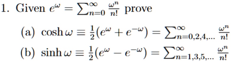 1. Given e^ω = ∑n=0^∞(ω^n)/(n!) prove 

(a) cosh ω≡(1)/(2)(e^ω + e^-ω) = ∑n=0,2,4,...^∞(ω^n)/(n!) 

(b) sinh ω≡(1)/(2)(e^ω - e^-ω) = ∑n=1,3,5,...^∞(ω^n)/(n!)