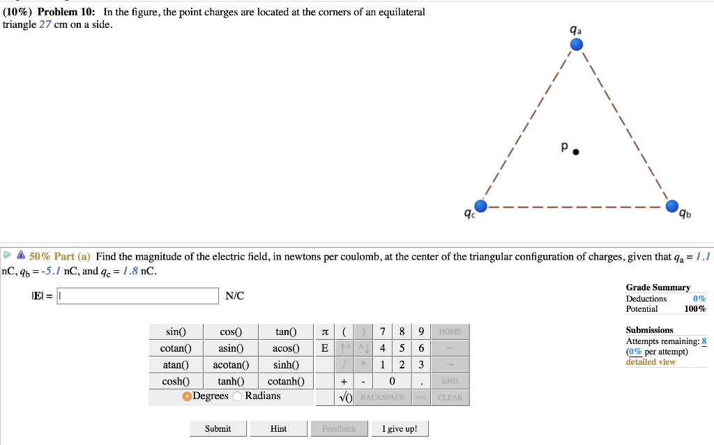 (10%) Problem 10: In the figure, the point charges are located at the corners of an equilateral triangle 27 cm on a side.

50% Part (a) Find the magnitude of the electric field, in newtons per coulomb, at the center of the triangular configuration of charges, given that qa = 1.1 nC, qb = -5.1 nC, and qc = 1.8 nC.
|E| = N/C