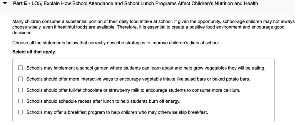 Part E - LO5, Explain How School Attendance and School Lunch Programs Affect Children's Nutrition and Health
Many children consume a substantial portion of their daily food intake at school. If given the opportunity, school-age children may not always choose wisely, even if healthful foods are available. Therefore, it is essential to create a positive food environment and encourage good decisions.
Choose all the statements below that correctly describe strategies to improve children's diets at school.
Select all that apply.
Schools may implement a school garden where students can learn about and help grow vegetables they will be eating.
Schools should offer more interactive ways to encourage vegetable intake like salad bars or baked potato bars.
Schools should offer full-fat chocolate or strawberry milk to encourage students to consume more calcium.
Schools should schedule recess after lunch to help students burn off energy.
Schools may offer a breakfast program to help children who may otherwise skip breakfast.