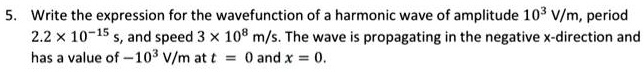 5. Write the expression for the wavefunction of a harmonic wave of amplitude 10^3 V/m, period 2.2 × 10^-15 s, and speed 3 × 10^8 m/s. The wave is propagating in the negative x-direction and has a value of -10^3 V/m at t = 0 and x = 0.
