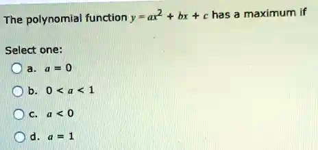 The polynomial function y = ax^2 + bx + c has a maximum if
Select one:
a. a = 0
b. 0 < a < 1
c. a < 0
d. a = 1