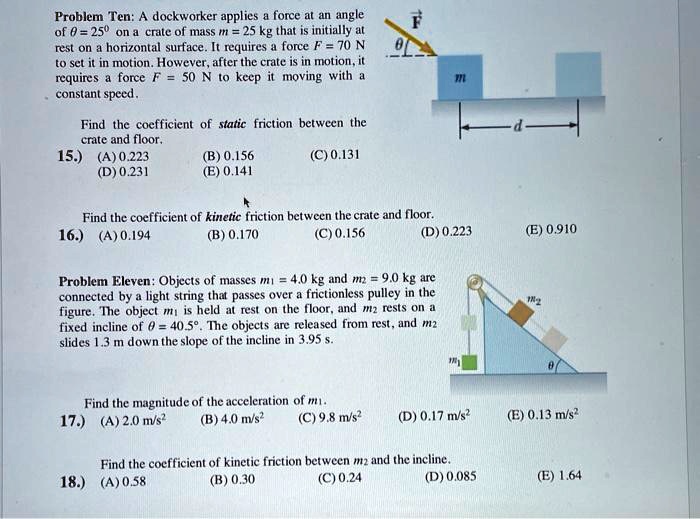 Problem Ten: A dockworker applies a force at an angle of ? = 25° on a crate of mass m = 25 kg that is initially at rest on a horizontal surface. It requires a force F = 70 N to set it in motion. However, after the crate is in motion, it requires a force F = 50 N to keep it moving with a constant speed.

Find the coefficient of static friction between the crate and floor.
15.) (A) 0.223 (B) 0.156 (C) 0.131 (D) 0.231 (E) 0.141

Find the coefficient of kinetic friction between the crate and floor.
16.) (A) 0.194 (B) 0.170 (C) 0.156 (D) 0.223 (E) 0.910

Problem Eleven: Objects of masses m? = 4.0 kg and m? = 9.0 kg are connected by a light string that passes over a frictionless pulley in the figure. The object m? is held at rest on the floor, and m? rests on a fixed incline of ? = 40.5°. The objects are released from rest, and m? slides 1.3 m down the slope of the incline in 3.95 s.

Find the magnitude of the acceleration of m?.
17.) (A) 2.0 m/s² (B) 4.0 m/s² (C) 9.8 m/s² (D) 0.17 m/s² (E) 0.13 m/s²

Find the coefficient of kinetic friction between m? and the incline.
18.) (A) 0.58 (B) 0.30 (C) 0.24 (D) 0.085 (E) 1.64