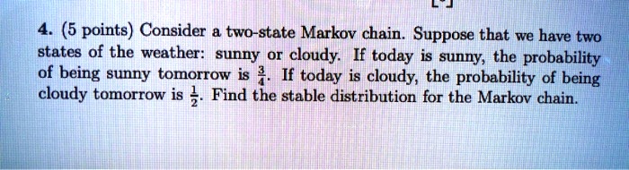 4. (5 points) Consider a two-state Markov chain. Suppose that we have two states of the weather: sunny or cloudy. If today is sunny, the probability of being sunny tomorrow is 3/4. If today is cloudy, the probability of being cloudy tomorrow is 1/2. Find the stable distribution for the Markov chain.