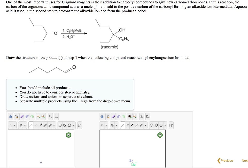 One of the most important uses for Grignard reagents is their addition to carbonyl compounds to give new carbon-carbon bonds. In this reaction, the carbon of the organometallic compound acts as a nucleophile to add to the positive carbon of the carbonyl forming an alkoxide ion intermediate. Aqueous acid is used in the second step to protonate the alkoxide ion and form the product alcohol.

1. C6H5MgBr
2. H3O+
OH
C6H5
(racemic)

Draw the structure of the product(s) of step 1 when the following compound reacts with phenylmagnesium bromide.

- You should include all products.
- You do not have to consider stereochemistry.
- Draw cations and anions in separate sketchers.
- Separate multiple products using the + sign from the drop-down menu.