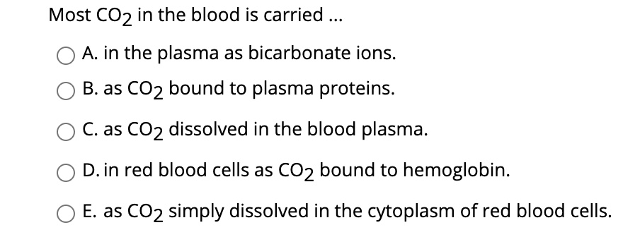 Most CO2 in the blood is carried ...
A. in the plasma as bicarbonate ions.
B. as CO2 bound to plasma proteins.
C. as CO2 dissolved in the blood plasma.
D. in red blood cells as CO2 bound to hemoglobin.
E. as CO2 simply dissolved in the cytoplasm of red blood cells.
