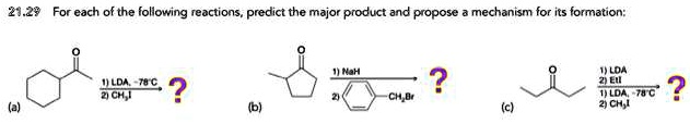 21.29 For each of the following reactions, predict the major product and propose a mechanism for its formation:
(a)
1) LDA, -78°C
2) CH3I
(b)
1) NaH
2) Ph-CH2Br
(c)
1) LDA
2) EtI
1) LDA, -78°C
2) CH3I