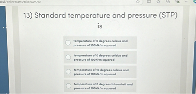 13) Standard temperature and pressure (STP) is
temperature of 0 degrees celsius and pressure of 100kN/m squared
temperature of 0 degrees celsius and pressure of 100N/m squared
temperature of 16 degrees celsius and pressure of 100kN/m squared
temperature of 0 degrees fahrenheit and pressure of 100kN/m squared