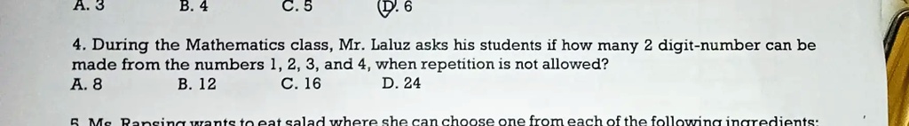 A. 3
B. 4
C. 5
D.6
4. During the Mathematics class, Mr. Laluz asks his students if how many 2 digit-number can be
made from the numbers 1, 2, 3, and 4, when repetition is not allowed?
A. 8
B. 12
C. 16
D. 24
5 Ms Ransing wants to eat salad where she can choose one from each of the following ingredients: