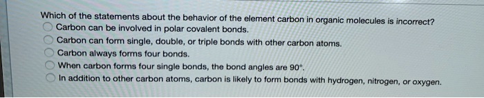 Which of the statements about the behavior of the element carbon in organic molecules is incorrect?
Carbon can be involved in polar covalent bonds.
Carbon can form single, double, or triple bonds with other carbon atoms.
Carbon always forms four bonds.
When carbon forms four single bonds, the bond angles are 90°.
In addition to other carbon atoms, carbon is likely to form bonds with hydrogen, nitrogen, or oxygen.