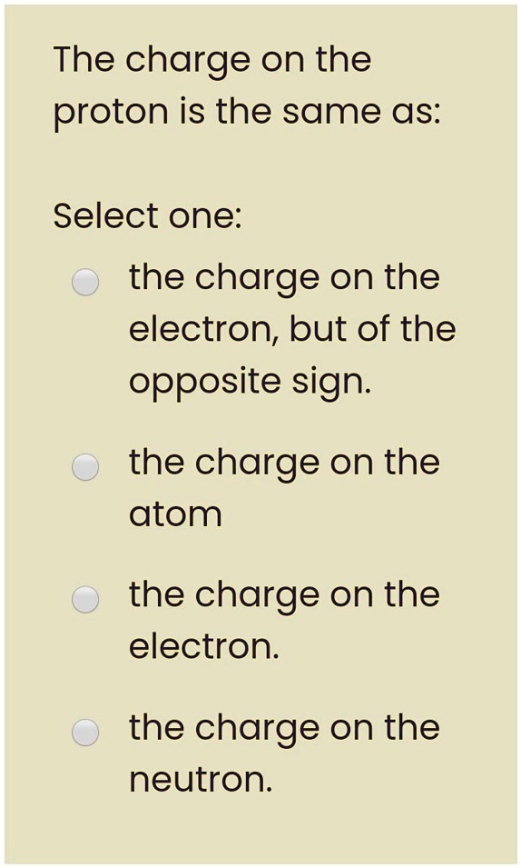 The charge on the proton is the same as:

Select one:
the charge on the electron, but of the opposite sign.
the charge on the atom
the charge on the electron.
the charge on the neutron.