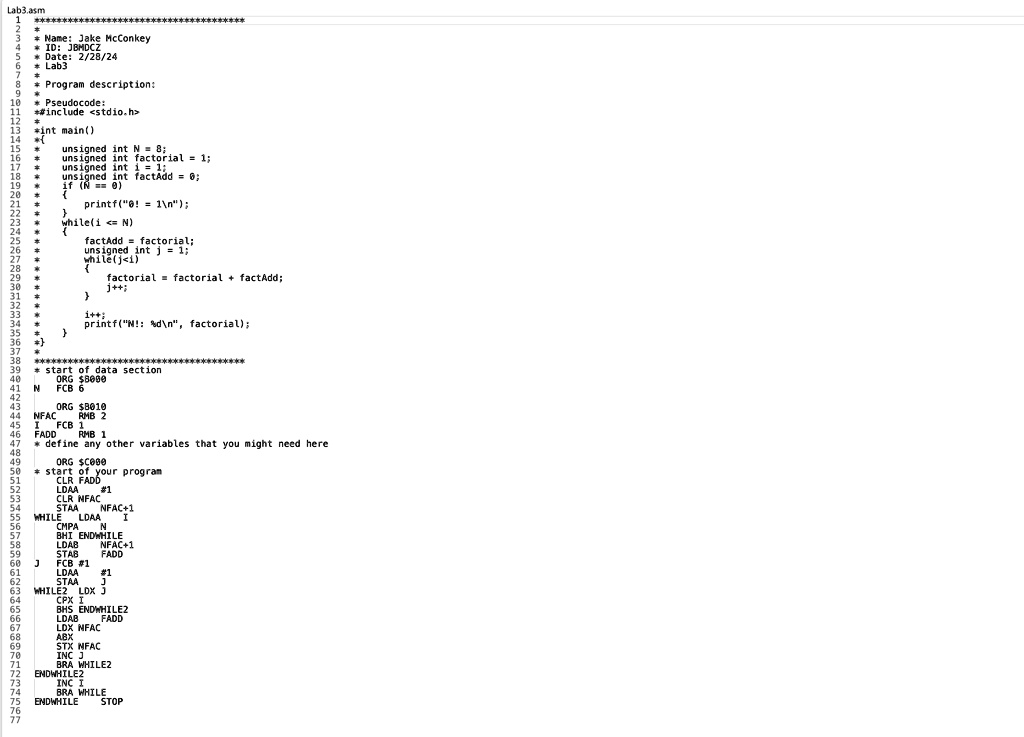Lab3.asm
111111
Name: Jake McConkey
ID: JBMDCZ
Date: 2/28/24
Lab3
Program description:
* Pseudocode:
*#include <stdio.h>
*int main()

unsigned int N = 8;
unsigned int factorial = 1;
unsigned int i = 1;
unsigned int factAdd = 0;
if (N == 0)

printf("0! 1");

while(i <= N)

factAdd = factorial;
unsigned int j = 1;
while(j<i)

factorial = factorial + factAdd;
j++;

i++;

printf("N!: %d\n", factorial);

*********************
start of data section.
ORG 8000
FCB 6
ORGB010
NFAC RMB 2
IFCB
FADD RMB 1
* define any other variables that you might need here
ORG C000
start of your program
CLR FADD
LDAA #1
CLR NFAC
STAA NFAC+1
WHILE LDAA NFAC+1
CMPA N
BHI ENDWHILE
LDAB NFAC+1
STAB FADD
FCB #1
LDAA #1
STAA J
WHILE2 LDX J
CPX I
BHS ENDWHILE2
LDAB FADD
LDX NFAC
ABX
STX NFAC
INC J
BRA WHILE2
ENDWHILE2
INC I
BRA WHILE
ENDWHILE STOP