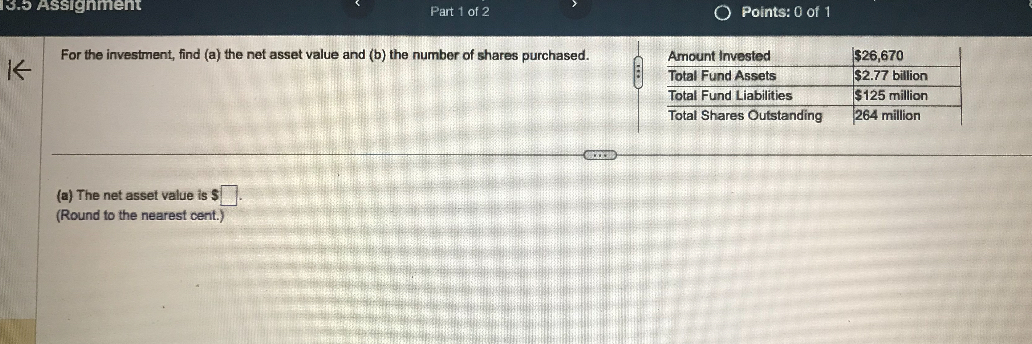 For the investment, find (a) the net asset value and (b) the number of shares purchased.
Amount Invested: 26,670
Total Fund Assets:2.77 billion
Total Fund Liabilities: 125 million
Total Shares Outstanding: 264 million
(a) The net asset value is .
(Round to the nearest cent.)