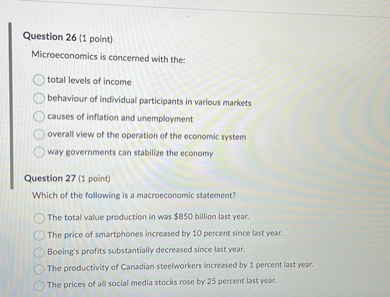 Question 26 (1 point)
Microeconomics is concerned with the:
total levels of income
behaviour of individual participants in various markets
causes of inflation and unemployment
overall view of the operation of the economic system
way governments can stabilize the economy

Question 27 (1 point)
Which of the following is a macroeconomic statement?
The total value production in was 850 billion last year.
The price of smartphones increased by 10 percent since last year.
Boeing's profits substantially decreased since last year.
The productivity of Canadian steelworkers increased by 1 percent last year.
The prices of all social media stocks rose by 25 percent last year.