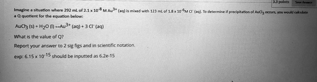 Imagine a situation where 292 mL of 2.1 x 10^-8 M Au3+ (aq) is mixed with 123 mL of 1.8 x 10^-6 M Cl- (aq). To determine if precipitation of AuCl3 occurs, you would calculate a Q quotient for the equation below:
AuCl3 (s) + H2O (l) ? Au3+ (aq) + 3 Cl- (aq)
What is the value of Q?
Report your answer to 2 sig figs and in scientific notation.
exp: 6.15 x 10^-15 should be inputted as 6.2e-15