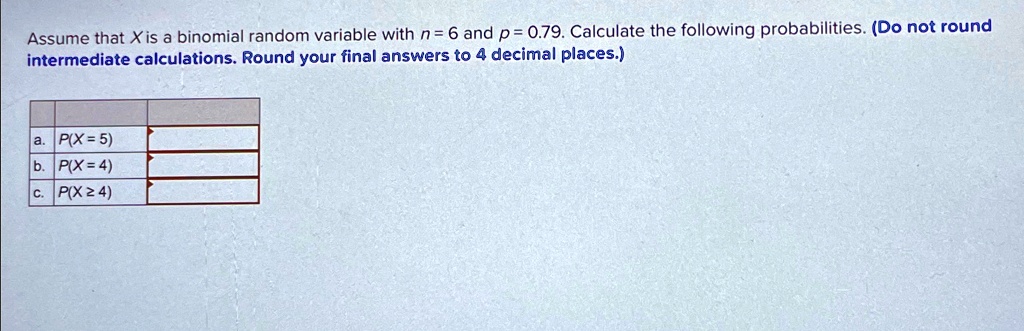 Assume that X is a binomial random variable with n = 6 and p = 0.79. Calculate the following probabilities. (Do not round
intermediate calculations. Round your final answers to 4 decimal places.)
a. P(X = 5)
b. P(X = 4)
c. P(X ≥ 4)
