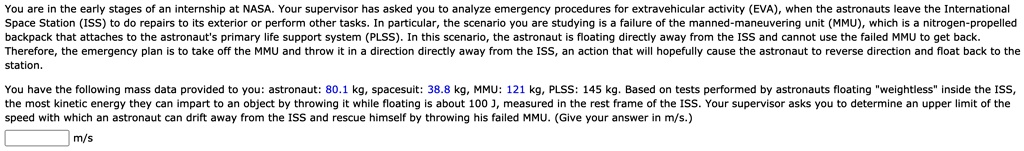 You are in the early stages of an internship at NASA. Your supervisor has asked you to analyze emergency procedures for extravehicular activity (EVA), when the astronauts leave the International Space Station (ISS) to do repairs to its exterior or perform other tasks. In particular, the scenario you are studying is a failure of the manned-maneuvering unit (MMU), which is a nitrogen-propelled backpack that attaches to the astronaut's primary life support system (PLSS). In this scenario, the astronaut is floating directly away from the ISS and cannot use the failed MMU to get back. Therefore, the emergency plan is to take off the MMU and throw it in a direction directly away from the ISS, an action that will hopefully cause the astronaut to reverse direction and float back to the station.

You have the following mass data provided to you: astronaut: 80.1 kg, spacesuit: 38.8 kg, MMU: 121 kg, PLSS: 145 kg. Based on tests performed by astronauts floating "weightless" inside the ISS, the most kinetic energy they can impart to an object by throwing it while floating is about 100 J, measured in the rest frame of the ISS. Your supervisor asks you to determine an upper limit of the speed with which an astronaut can drift away from the ISS and rescue himself by throwing his failed MMU. (Give your answer in m/s.)
m/s