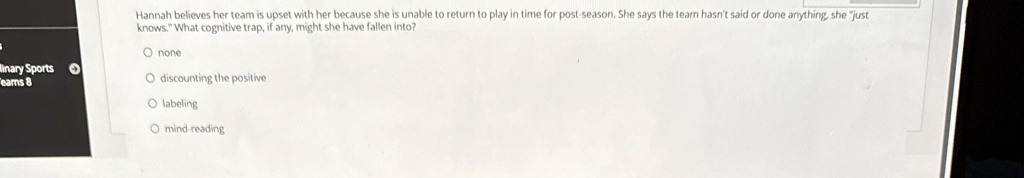 Hannah believes her team is upset with her because she is unable to return to play in time for post-season. She says the team hasn't said or done anything, she "just knows." What cognitive trap, if any, might she have fallen into?

? none
? discounting the positive
? labeling
? mind-reading