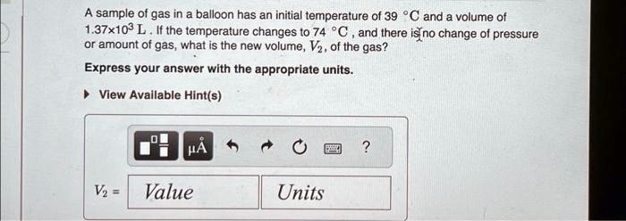 A sample of gas in a balloon has an initial temperature of 39 °C and a volume of 1.37x10^3 L. If the temperature changes to 74 °C, and there is no change of pressure or amount of gas, what is the new volume, V2, of the gas?
Express your answer with the appropriate units.