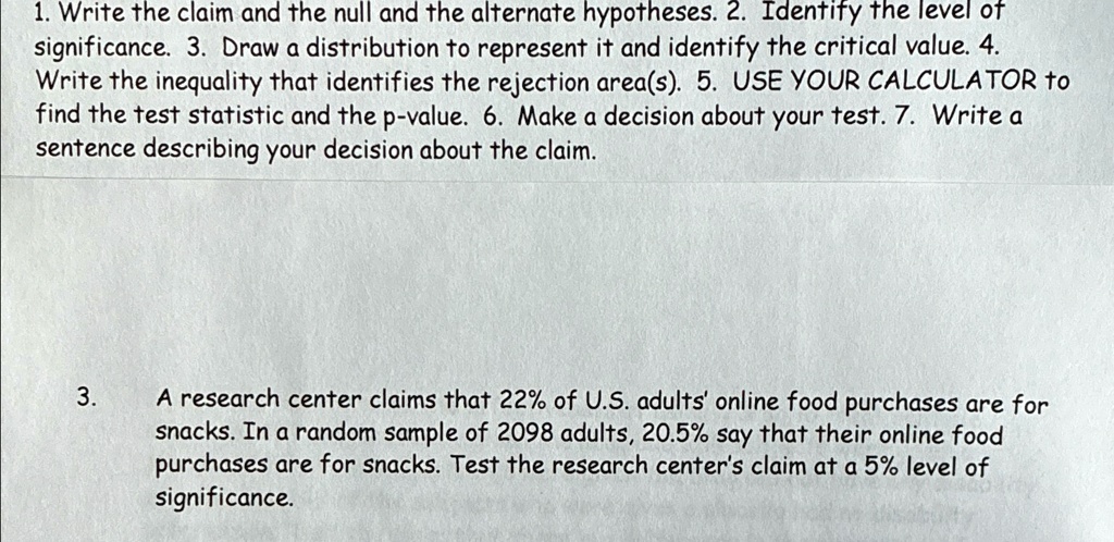 1. Write the claim and the null and the alternate hypotheses. 2. Identify the level of
significance. 3. Draw a distribution to represent it and identify the critical value. 4.
Write the inequality that identifies the rejection area(s). 5. USE YOUR CALCULATOR to
find the test statistic and the p-value. 6. Make a decision about your test. 7. Write a
sentence describing your decision about the claim.
3.
A research center claims that 22% of U.S. adults' online food purchases are for
snacks. In a random sample of 2098 adults, 20.5% say that their online food
purchases are for snacks. Test the research center's claim at a 5% level of
significance.