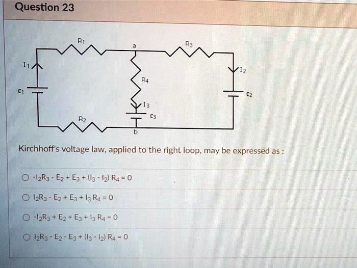 Question 23
R1 a R3 I1 I2 E1 R4 I3 E3 E2 R2 b Kirchhoff's voltage law, applied to the right loop, may be expressed as :
-I2R3 - E2 + E3 + (I3 - I2) R4 = 0
I2R3 - E2 + E3 + I3 R4 = 0
-I2R3 + E2 + E3 + I3 R4 = 0
I2R3 - E2 - E3 + (I3 - I2) R4 = 0