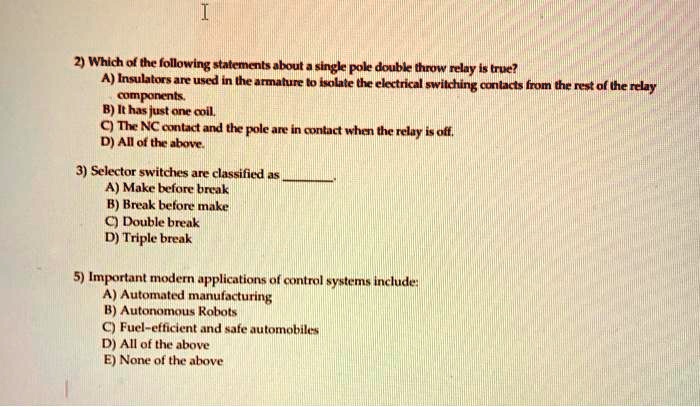 2) Which of the following statements about a single pole double throw relay is true?
A) Insulators are used in the armature to isolate the electrical switching contacts from the rest of the relay
components.
B) It has just one coil.
C) The NC contact and the pole are in contact when the relay is off.
D) All of the above.

3) Selector switches are classified as .
A) Make before break
B) Break before make
C) Double break
D) Triple break

5) Important modern applications of control systems include:
A) Automated manufacturing
B) Autonomous Robots
C) Fuel-efficient and safe automobiles
D) All of the above
E) None of the above