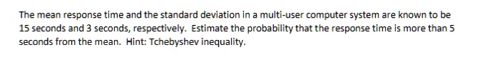 The mean response time and the standard deviation in a multi-user computer system are known to be 15 seconds and 3 seconds, respectively. Estimate the probability that the response time is more than 5 seconds from the mean. Hint: Tchebyshev inequality.
