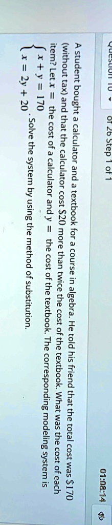 A student bought a calculator and a textbook for a course in algebra. He told his friend that the total cost was 170 (without tax) and that the calculator cost20 more than twice the cost of the textbook. What was the cost of each item? Let x = the cost of a calculator and y = the cost of the textbook. The corresponding modeling system is  x + y = 170 
 x = 2y + 20 . Solve the system by using the method of substitution.