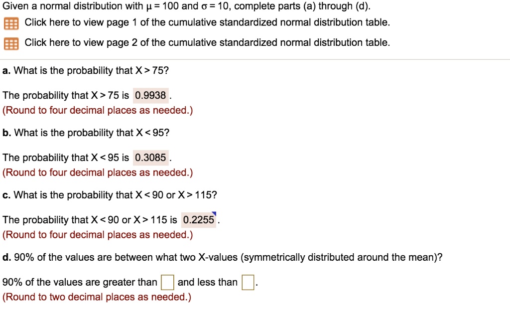 Given a normal distribution with ? = 100 and ? = 10, complete parts (a) through (d).
Click here to view page 1 of the cumulative standardized normal distribution table.
Click here to view page 2 of the cumulative standardized normal distribution table.
a. What is the probability that X > 75?
The probability that X > 75 is 0.9938 .
(Round to four decimal places as needed.)
b. What is the probability that X < 95?
The probability that X < 95 is 0.3085 .
(Round to four decimal places as needed.)
c. What is the probability that X < 90 or X > 115?
The probability that X < 90 or X > 115 is 0.2255 .
(Round to four decimal places as needed.)
d. 90% of the values are between what two X-values (symmetrically distributed around the mean)?
90% of the values are greater than and less than .
(Round to two decimal places as needed.)