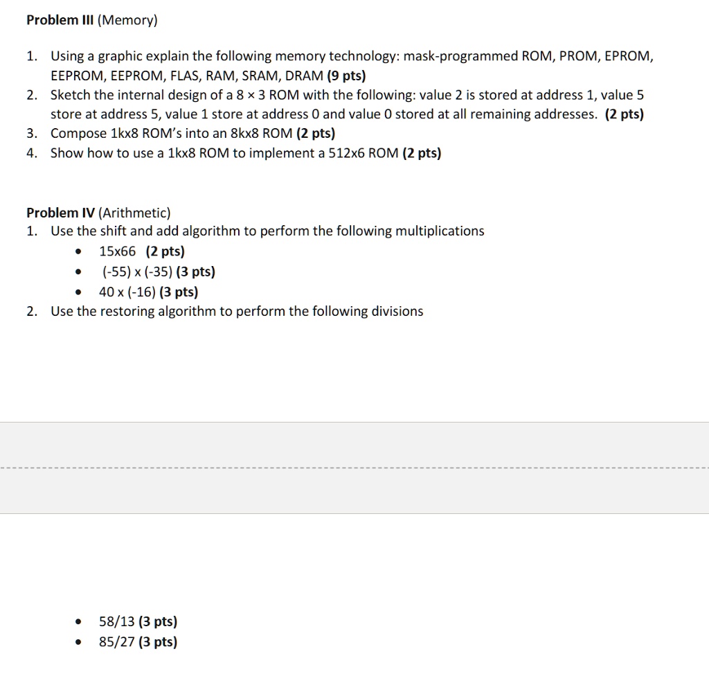 Problem III (Memory)
1. Using a graphic explain the following memory technology: mask-programmed ROM, PROM, EPROM,
EEPROM, EEPROM, FLAS, RAM, SRAM, DRAM (9 pts)
2. Sketch the internal design of a 8 x 3 ROM with the following: value 2 is stored at address 1, value 5
store at address 5, value 1 store at address 0 and value 0 stored at all remaining addresses. (2 pts)
3. Compose 1kx8 ROM's into an 8kx8 ROM (2 pts)
4. Show how to use a 1kx8 ROM to implement a 512x6 ROM (2 pts)
Problem IV (Arithmetic)
1. Use the shift and add algorithm to perform the following multiplications
• 15x66 (2 pts)
• (-55) x (-35) (3 pts)
• 40 x (-16) (3 pts)
2. Use the restoring algorithm to perform the following divisions
• 58/13 (3 pts)
• 85/27 (3 pts)
