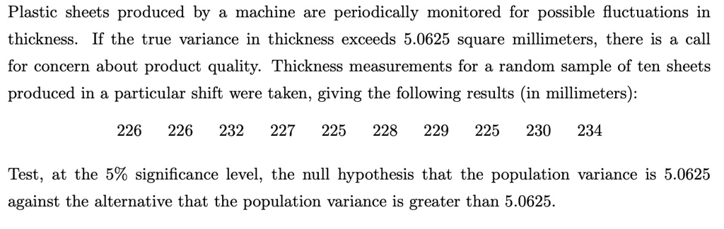 Plastic sheets produced by a machine are periodically monitored for possible fluctuations in thickness. If the true variance in thickness exceeds 5.0625 square millimeters, there is a call for concern about product quality. Thickness measurements for a random sample of ten sheets produced in a particular shift were taken, giving the following results (in millimeters):
226 226 232 227 225 228 229 225 230 234
Test, at the 5% significance level, the null hypothesis that the population variance is 5.0625 against the alternative that the population variance is greater than 5.0625.