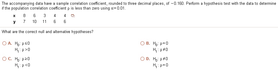 The accompanying data have a sample correlation coefficient, rounded to three decimal places, of -0.160. Perform a hypothesis test with the data to determine if the population correlation coefficient ? is less than zero using ? = 0.01.

x 8 6 3 4 4
y 7 10 11 6 6

What are the correct null and alternative hypotheses?

A. H0: ? ? 0
H1: ? > 0
B. H0: ? = 0
H1: ? ? 0
C. H0: ? ? 0
H1: ? < 0
D. H0: ? ? 0
H1: ? = 0