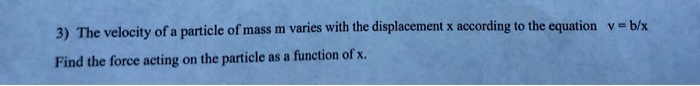 The velocity of a particle of mass m varies with the displacement x according to the equation v = b/x
Find the force acting on the particle as a function of x.