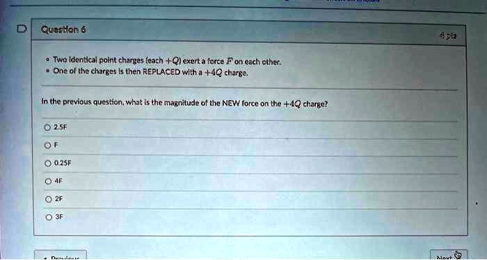Question 6
• Two Identical point charges (each +Q) exert a force F on each other.
• One of the charges is then REPLACED with a +4Q charge.
In the previous question, what is the magnitude of the NEW force on the +4Q charge?
2.5F
F
0.25F
4F
2F
3F