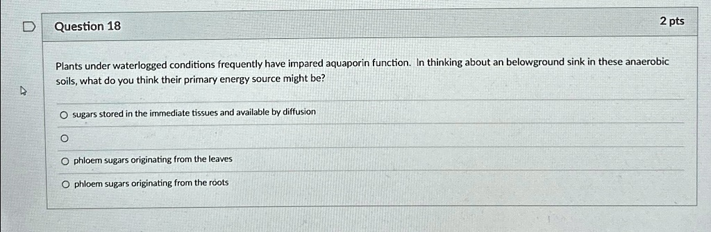 Question 18
2 pts
Plants under waterlogged conditions frequently have impaired aquaporin function. In thinking about an belowground sink in these anaerobic
soils, what do you think their primary energy source might be?
? sugars stored in the immediate tissues and available by diffusion
?
? phloem sugars originating from the leaves
? phloem sugars originating from the roots