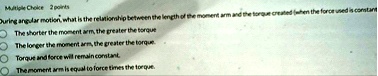 multiple choice 2 points during angular motion what is the relationship between the length of the moment arm and the torque created when the force used is constant the shorter the moment arm 13444