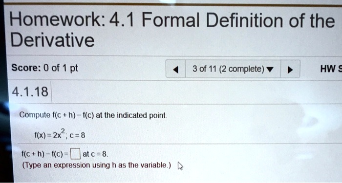 Homework: 4.1 Formal Definition of the Derivative
4.1.18
Compute f(c + h) - f(c) at the indicated point.
f(x) = 2x^2; c = 8
f(c + h) - f(c) = at c = 8.
(Type an expression using h as the variable.)
