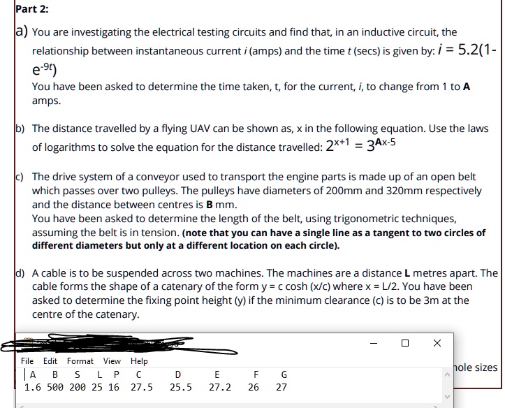 Part 2:
a) You are investigating the electrical testing circuits and find that, in an inductive circuit, the
relationship between instantaneous current i (amps) and the time t (secs) is given by: i = 5.2(1 - e^-9t)
You have been asked to determine the time taken, t, for the current, i, to change from 1 to A
amps.
b) The distance travelled by a flying UAV can be shown as, x in the following equation. Use the laws
of logarithms to solve the equation for the distance travelled: 2^x+1 = 3A^x-5
c) The drive system of a conveyor used to transport the engine parts is made up of an open belt
which passes over two pulleys. The pulleys have diameters of 200mm and 320mm respectively
and the distance between centres is B mm.
You have been asked to determine the length of the belt, using trigonometric techniques,
assuming the belt is in tension. (note that you can have a single line as a tangent to two circles of
different diameters but only at a different location on each circle).
d) A cable is to be suspended across two machines. The machines are a distance L metres apart. The
cable forms the shape of a catenary of the form y = c cosh(x/c) where x = L/2. You have been
asked to determine the fixing point height (y) if the minimum clearance (c) is to be 3m at the
centre of the catenary.
