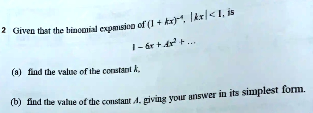 2 Given that the binomial expansion of (1 + kx)^-4, |kx| < 1, is
1 - 6x + Ax^2 + ...
(a) find the value of the constant k,
(b) find the value of the constant A, giving your answer in its simplest form.