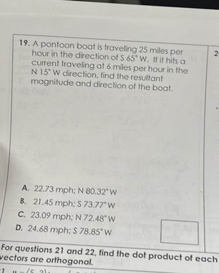 19. A pontoon boat is traveling 25 miles per hour in the direction of S 65° W. If it hits a current traveling at 6 miles per hour in the N 15° W direction, find the resultant magnitude and direction of the boat.
A. 22.73 mph; N 80.32° W
B. 21.45 mph; S 73.77° W
C. 23.09 mph; N 72.48° W
D. 24.68 mph; S 78.85° W
For questions 21 and 22, find the dot product of each vectors are orthogonal.
