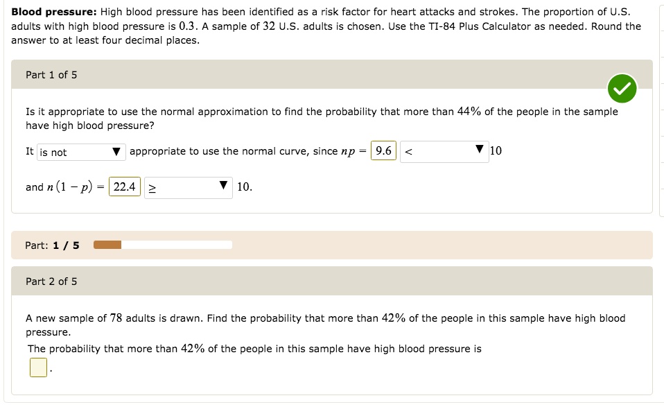 Blood pressure: High blood pressure has been identified as a risk factor for heart attacks and strokes. The proportion of U.S. adults with high blood pressure is 0.3. A sample of 32 U.S. adults is chosen. Use the TI-84 Plus Calculator as needed. Round the answer to at least four decimal places.

Part 1 of 5

Is it appropriate to use the normal approximation to find the probability that more than 44% of the people in the sample have high blood pressure?

It is not appropriate to use the normal curve, since np = 9.6 < 10
and n(1 - p) = 22.4 ? 10.

Part 2 of 5

A new sample of 78 adults is drawn. Find the probability that more than 42% of the people in this sample have high blood pressure.
The probability that more than 42% of the people in this sample have high blood pressure is