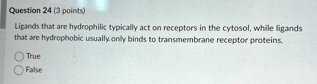 Question 24 (3 points)
Ligands that are hydrophilic typically act on receptors in the cytosol, while ligands
that are hydrophobic usually only binds to transmembrane receptor proteins.
True
False